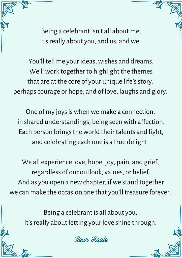POEM:
Being a celebrant isn’t all about me,
It’s really about you, and us, and we.
You’ll tell me your ideas, wishes and dreams,
We’ll work together to highlight the themes
that are at the core of your unique life’s story,
perhaps courage or hope, and of love, laughs and glory.
One of my joys is when we make a connection,
in shared understandings, being seen with affection.
Each person brings the world their talents and light,
and celebrating each one is a true delight.
We all experience love, hope, joy, pain, and grief,
regardless of our outlook, values, or belief.
And as you open a new chapter, if we stand together
we can make the occasion one that you’ll treasure forever.
Being a celebrant is all about you,
It’s really about letting your love shine through.
